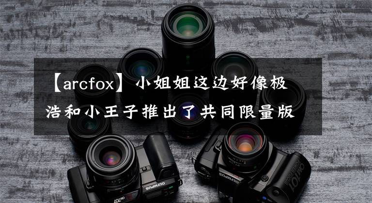 【arcfox】小姐姐这边好像极浩和小王子推出了共同限量版车型。文章配图