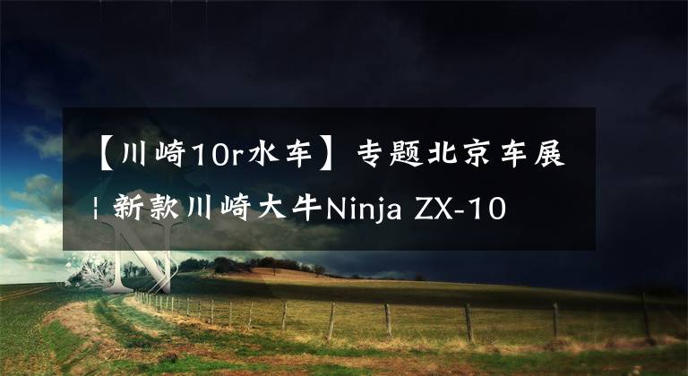 【川崎10r水车】专题北京车展 | 新款川崎大牛Ninja ZX-10R公布售价236800元