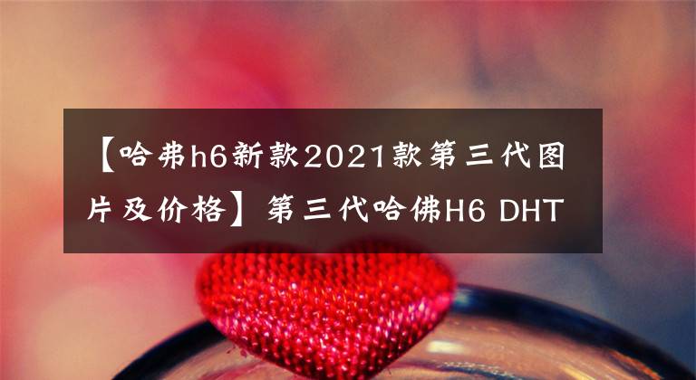 【哈弗h6新款2021款第三代图片及价格】第三代哈佛H6 DHT混合上市价格为14.98万韩元。文章配图