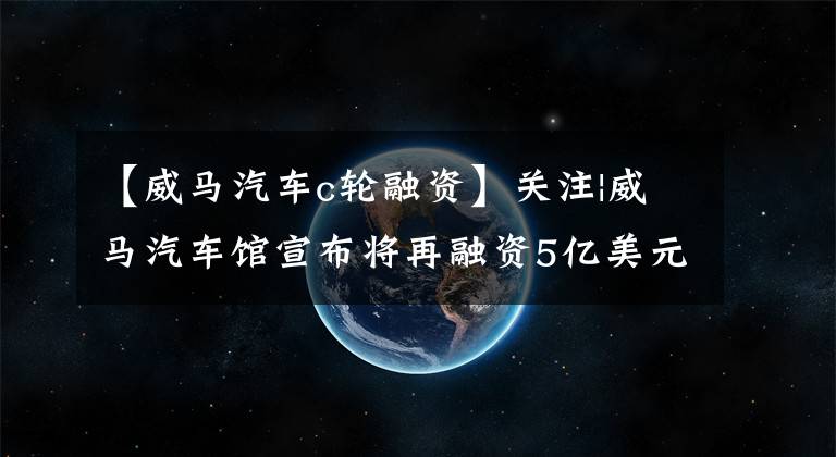 【威马汽车c轮融资】关注|威马汽车馆宣布将再融资5亿美元，今年第三季度的销售额同比增长了一倍。