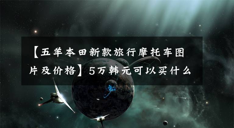 【五羊本田新款旅行摩托车图片及价格】5万韩元可以买什么样的摩车车，请参考以下几点