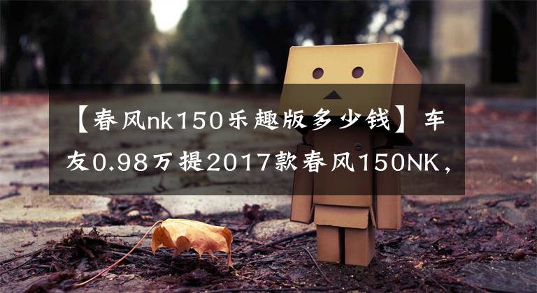 【春风nk150乐趣版多少钱】车友0.98万提2017款春风150NK，总体感觉不错，性价比到位文章配图