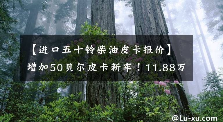 【进口五十铃柴油皮卡报价】增加50贝尔皮卡新车！11.88万辆2.5T  6MT柴油动力，机箱风泉6座。