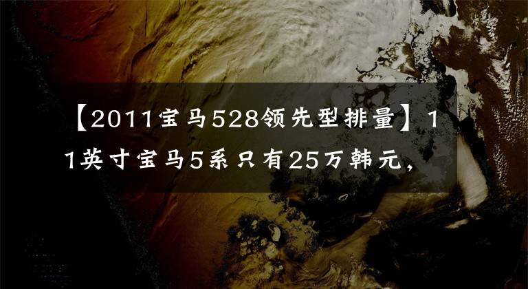 【2011宝马528领先型排量】11英寸宝马5系只有25万韩元，前来试驾的人皱了一下头。