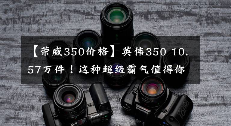 【荣威350价格】英伟350 10.57万件！这种超级霸气值得你拥有！