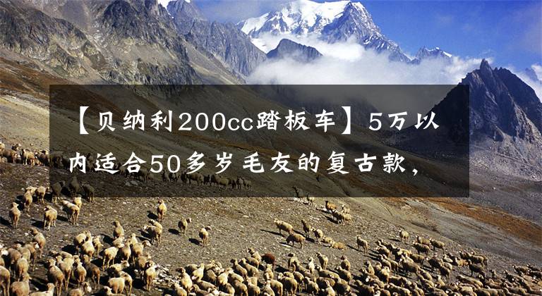 【贝纳利200cc踏板车】5万以内适合50多岁毛友的复古款，有什么推荐？文章配图