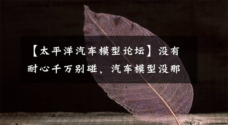 【太平洋汽车模型论坛】没有耐心千万别碰，汽车模型没那么好！文章配图