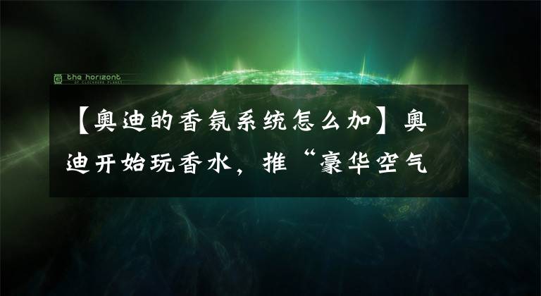 【奥迪的香氛系统怎么加】奥迪开始玩香水，推“豪华空气选装包”！一键切换四季味道