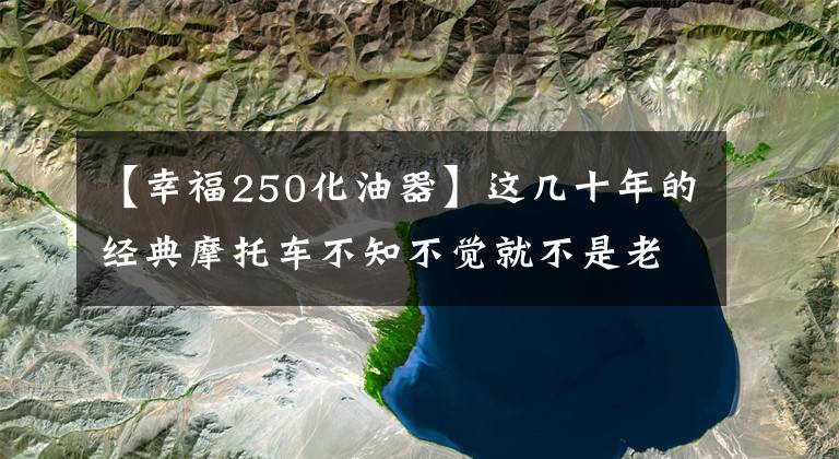 【幸福250化油器】这几十年的经典摩托车不知不觉就不是老马牛了文章配图