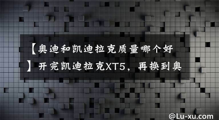 【奥迪和凯迪拉克质量哪个好】开完凯迪拉克XT5，再换到奥迪Q5L上，老司机：对比后就知道差距