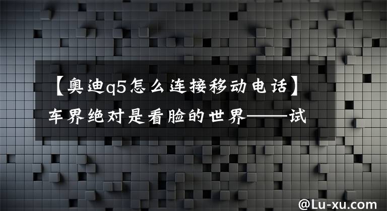 【奥迪q5怎么连接移动电话】车界绝对是看脸的世界——试驾2016 款奥迪 Q5