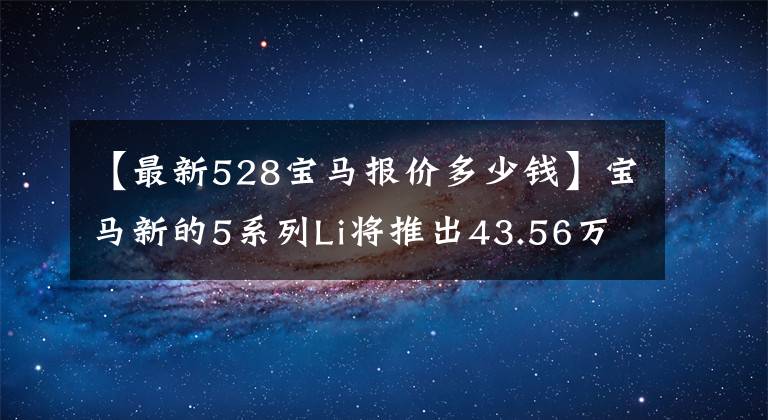 【最新528宝马报价多少钱】宝马新的5系列Li将推出43.56万件