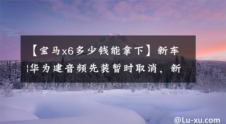 【宝马x6多少钱能拿下】新车|华为建音频先装暂时取消，新宝马X6上市，售价76.69万韩元