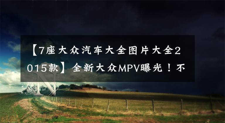 【7座大众汽车大全图片大全2015款】全新大众MPV曝光！不久后上市，7座设计配独立座椅，价格不会贵