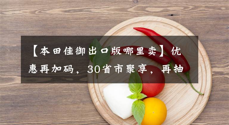 【本田佳御出口版哪里卖】优惠再加码，30省市聚享，再抽大奖神车佳御