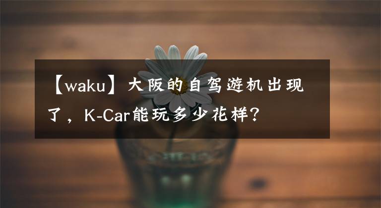 【waku】大阪的自驾游机出现了，K-Car能玩多少花样？文章配图