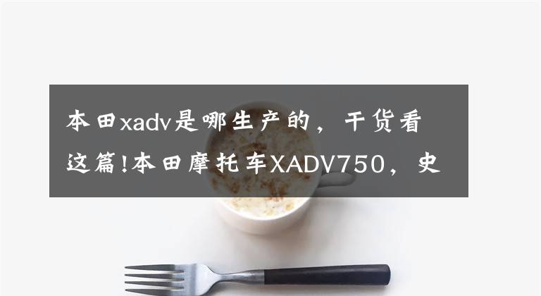 本田xadv是哪生产的，干货看这篇!本田摩托车XADV750，史上最酷踏板2017会否进去中国？