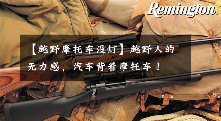 【越野摩托车没灯】越野人的无力感，汽车背着摩托车！文章配图