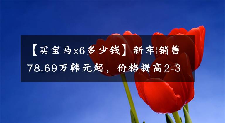 【买宝马x6多少钱】新车|销售78.69万韩元起，价格提高2-3万韩元，宝马X6配置/售价调整上市