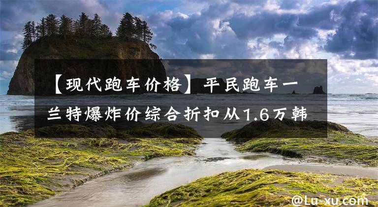 【现代跑车价格】平民跑车一兰特爆炸价综合折扣从1.6万韩元开始。