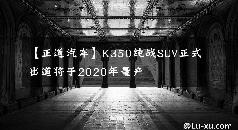 【正道汽车】K350纯战SUV正式出道将于2020年量产