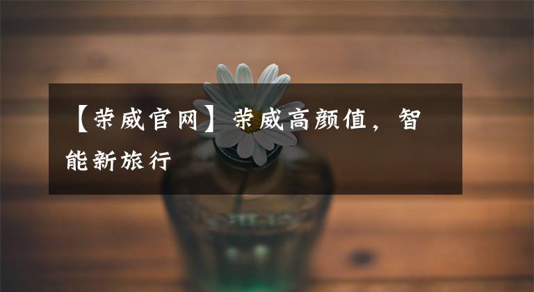 【荣威官网】荣威高颜值，智能新旅行文章配图