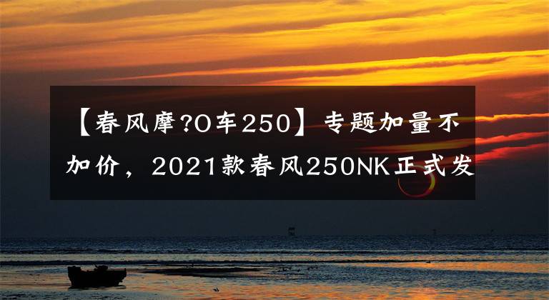 【春风摩?O车250】专题加量不加价，2021款春风250NK正式发布，售价15900起