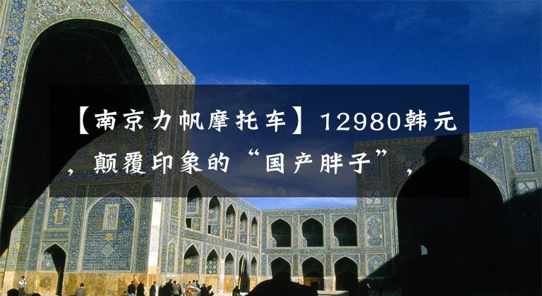 【南京力帆摩托车】12980韩元，颠覆印象的“国产胖子”，新款帆K19评价文章配图