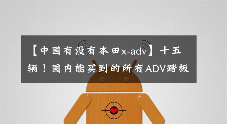 【中国有没有本田x-adv】十五辆！国内能买到的所有ADV踏板，国产合资收入一网打尽