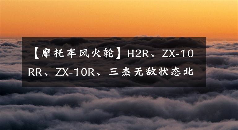 【摩托车风火轮】H2R、ZX-10RR、ZX-10R、三杰无敌状态北京风华轮品鉴文章配图
