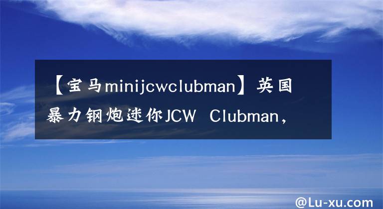 【宝马minijcwclubman】英国暴力钢炮迷你JCW  Clubman，男子汉最喜欢吗？文章配图