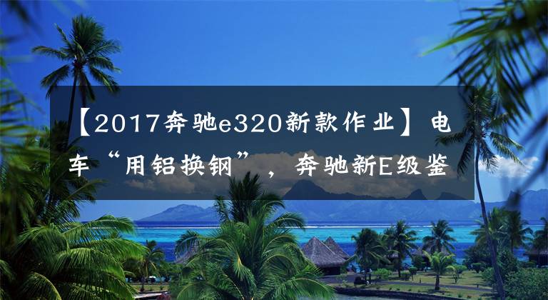 【2017奔驰e320新款作业】电车“用铝换钢”，奔驰新E级鉴别中国特战文章配图