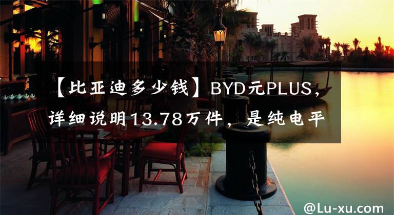 【比亚迪多少钱】BYD元PLUS，详细说明13.78万件，是纯电平台出的，值得买吗？文章配图