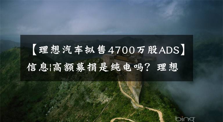 【理想汽车拟售4700万股ADS】信息|高额募捐是纯电吗？理想的汽车：纯电动平台没有确定上市时间。文章配图