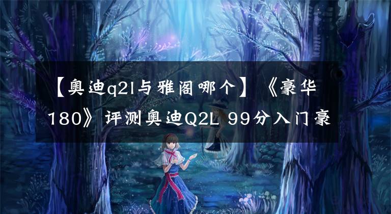 【奥迪q2l与雅阁哪个】《豪华180》评测奥迪Q2L 99分入门豪华打了谁的脸