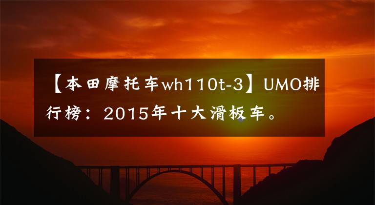【本田摩托车wh110t-3】UMO排行榜：2015年十大滑板车。
