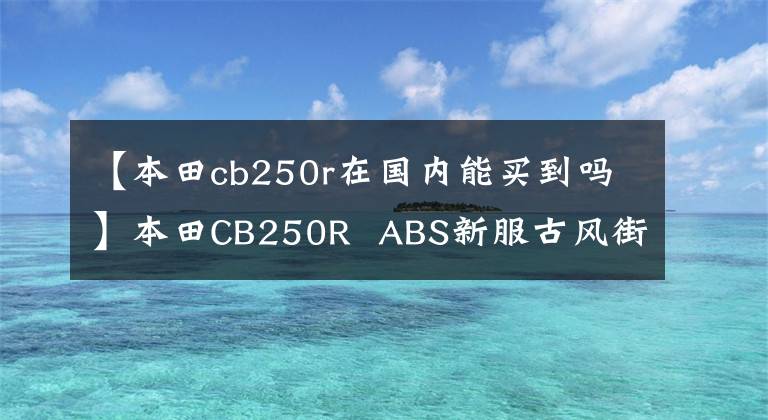 【本田cb250r在国内能买到吗】本田CB250R  ABS新服古风街车上添加了磨砂蓝色印章，4月1日日本土卖