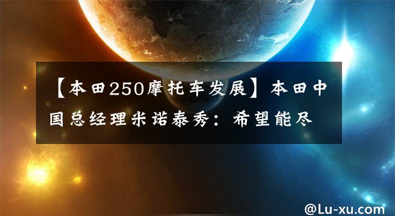 【本田250摩托车发展】本田中国总经理米诺泰秀：希望能尽快给中国消费者带来CBR250RR。