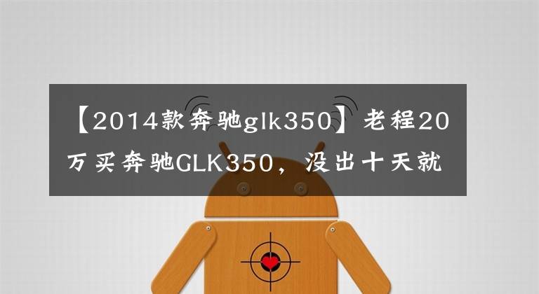 【2014款奔驰glk350】老程20万买奔驰GLK350，没出十天就破口大骂