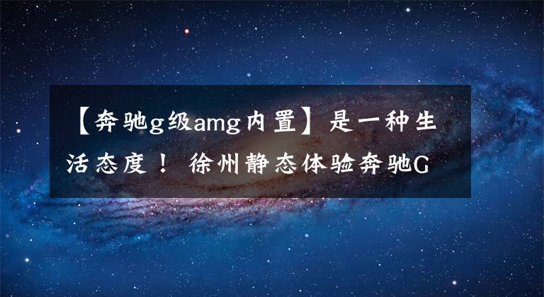 【奔驰g级amg内置】是一种生活态度！ 徐州静态体验奔驰G级