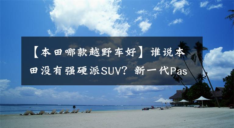 【本田哪款越野车好】谁说本田没有强硬派SUV？新一代Passport曝光，野性不会失去坦克300文章配图