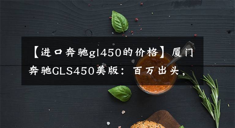 【进口奔驰gl450的价格】厦门奔驰GLS450美版：百万出头，怎么样？文章配图