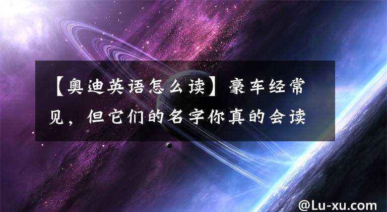 【奥迪英语怎么读】豪车经常见，但它们的名字你真的会读吗？