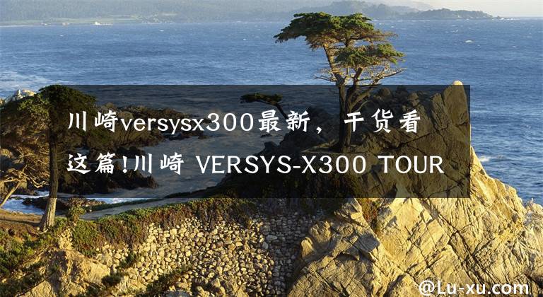 川崎versysx300最新，干货看这篇!川崎 VERSYS-X300 TOURER摩旅拉力版详情介绍 售价52,900元