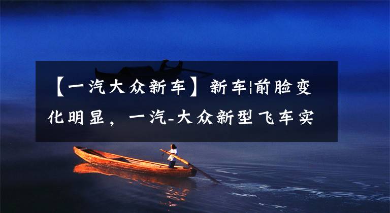 【一汽大众新车】新车|前脸变化明显，一汽-大众新型飞车实车曝光，有两种动力可供选择文章配图