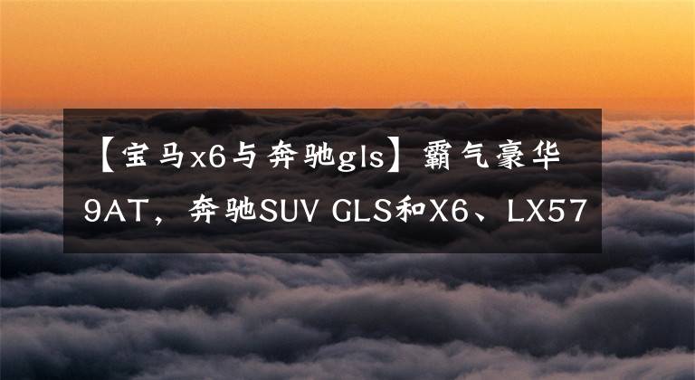 【宝马x6与奔驰gls】霸气豪华9AT，奔驰SUV GLS和X6、LX570比谁好