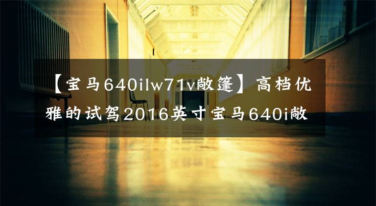 【宝马640ilw71v敞篷】高档优雅的试驾2016英寸宝马640i敞篷车文章配图