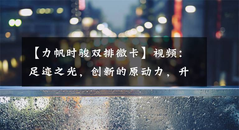 【力帆时骏双排微卡】视频：足迹之光，创新的原动力，升级为超越发展的护卫。文章配图