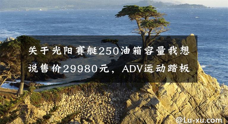 关于光阳赛艇250油箱容量我想说售价29980元，ADV运动踏板光阳赛艇S250马力提升TCS防滑