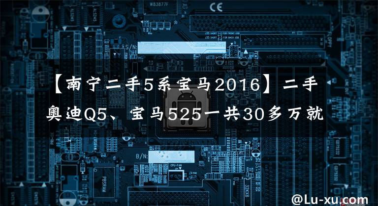【南宁二手5系宝马2016】二手奥迪Q5、宝马525一共30多万就可以吗？崭新，难以置信！以更双重的保障护送你~文章配图